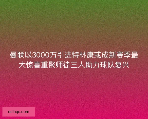 曼联以3000万引进特林康或成新赛季最大惊喜重聚师徒三人助力球队复兴
