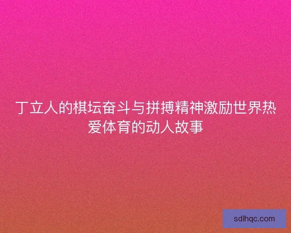 丁立人的棋坛奋斗与拼搏精神激励世界热爱体育的动人故事