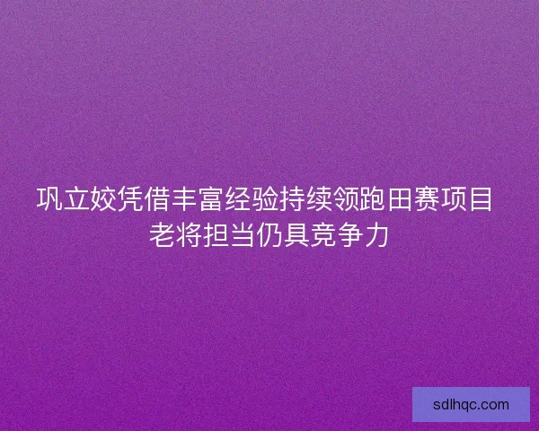 巩立姣凭借丰富经验持续领跑田赛项目 老将担当仍具竞争力